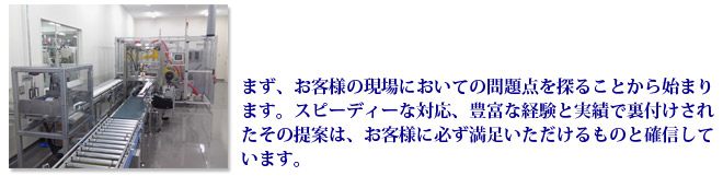 まず、お客様の現場においての問題点を探ることから始まります。スピーディーな対応、豊富な経験と実績で裏付けされたその提案は、お客様に必ず満足いただけるものと確信しています。