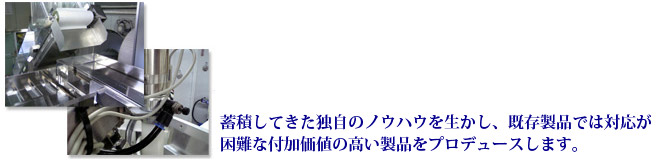 蓄積してきた独自のノウハウを生かし、既存製品では対応が困難な付加価値の高い製品をプロデュースします。