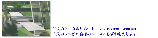 印刷のトータルサポート　（BS EN  ISO 9001：2008 取得）印刷のプロがお客様のニーズに必ずお応えします。