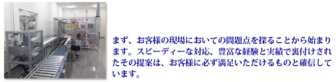 まず、お客様の現場においての問題点を探ることから始まります。スピーディーな対応、豊富な経験と実績で裏付けされたその提案は、お客様に必ず満足いただけるものと確信しています。 まず、お客様の現場においての問題点を探ることから始まります。スピーディーな対応、豊富な経験と実績で裏付けされたその提案は、お客様に必ず満足いただけるものと確信しています。